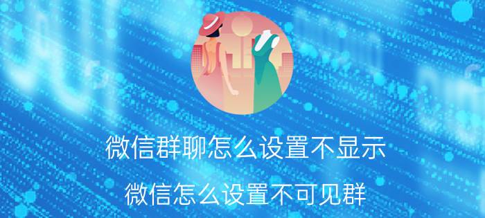 微信群聊怎么设置不显示 微信怎么设置不可见群？